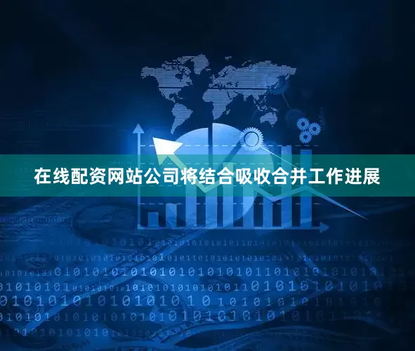 在线配资网站公司将结合吸收合并工作进展