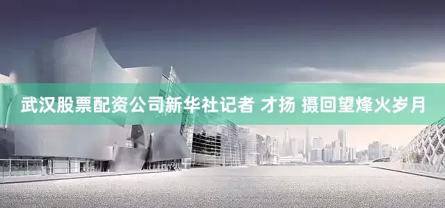 武汉股票配资公司新华社记者 才扬 摄回望烽火岁月