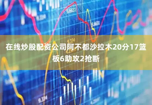 在线炒股配资公司阿不都沙拉木20分17篮板6助攻2抢断