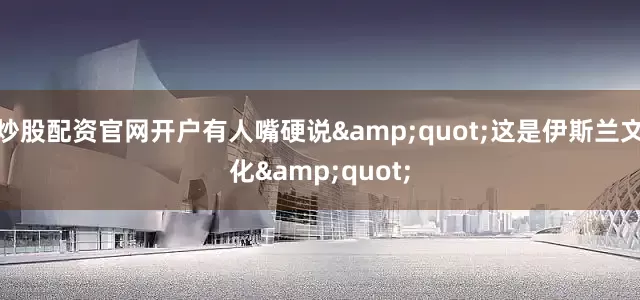 炒股配资官网开户有人嘴硬说&quot;这是伊斯兰文化&quot;