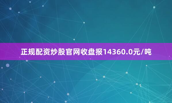 正规配资炒股官网收盘报14360.0元/吨