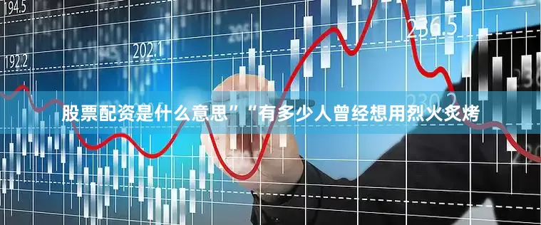 股票配资是什么意思”“有多少人曾经想用烈火炙烤