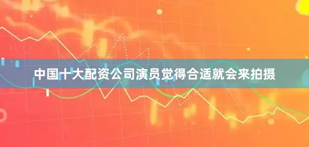 中国十大配资公司演员觉得合适就会来拍摄