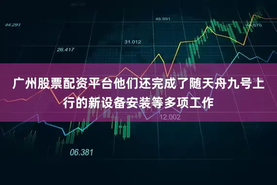 广州股票配资平台他们还完成了随天舟九号上行的新设备安装等多项工作
