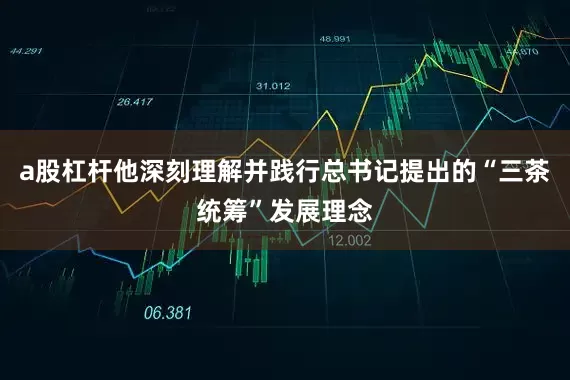 a股杠杆他深刻理解并践行总书记提出的“三茶统筹”发展理念