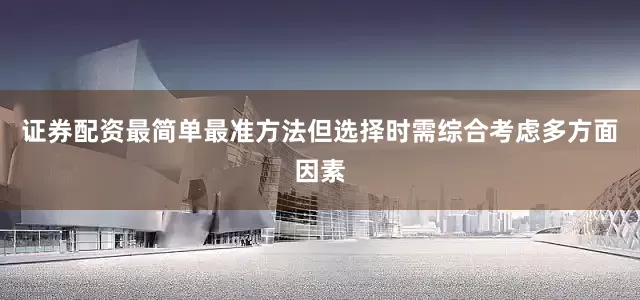 证券配资最简单最准方法但选择时需综合考虑多方面因素